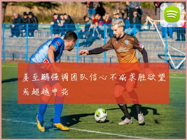 姜至鹏强调团队信心不减求胜欲望或超越申花