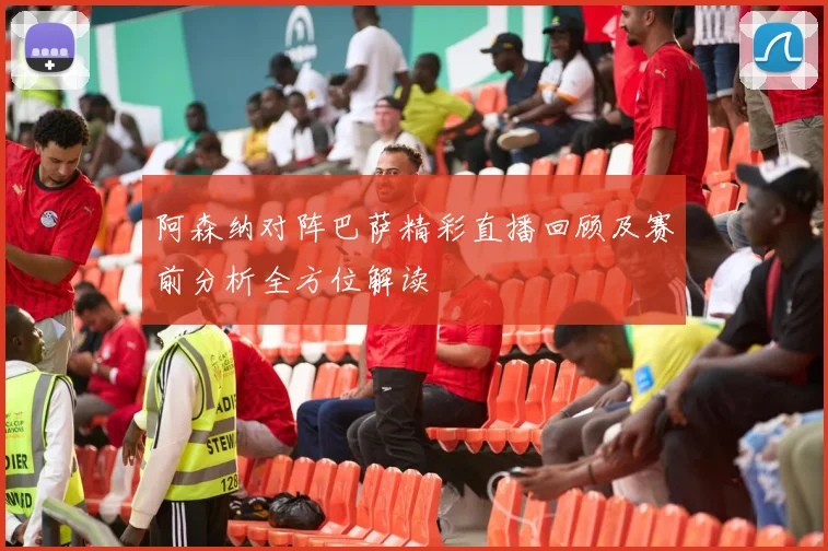 阿森纳对阵巴萨精彩直播回顾及赛前分析全方位解读