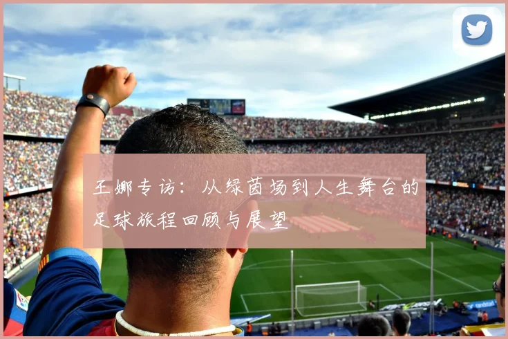 王娜专访：从绿茵场到人生舞台的足球旅程回顾与展望