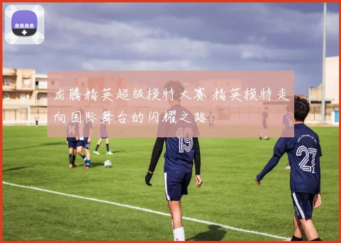 龙腾精英超级模特大赛 精英模特走向国际舞台的闪耀之路
