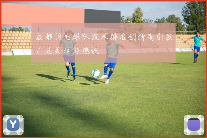 成都羽毛球队技术排名创新高引发广泛关注与热议
