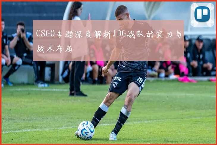 CSGO专题深度解析JDG战队的实力与战术布局